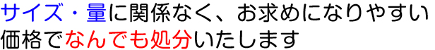 サイズ・量に関係なく、お求めになりやすい価格でなんでも処分いたします。